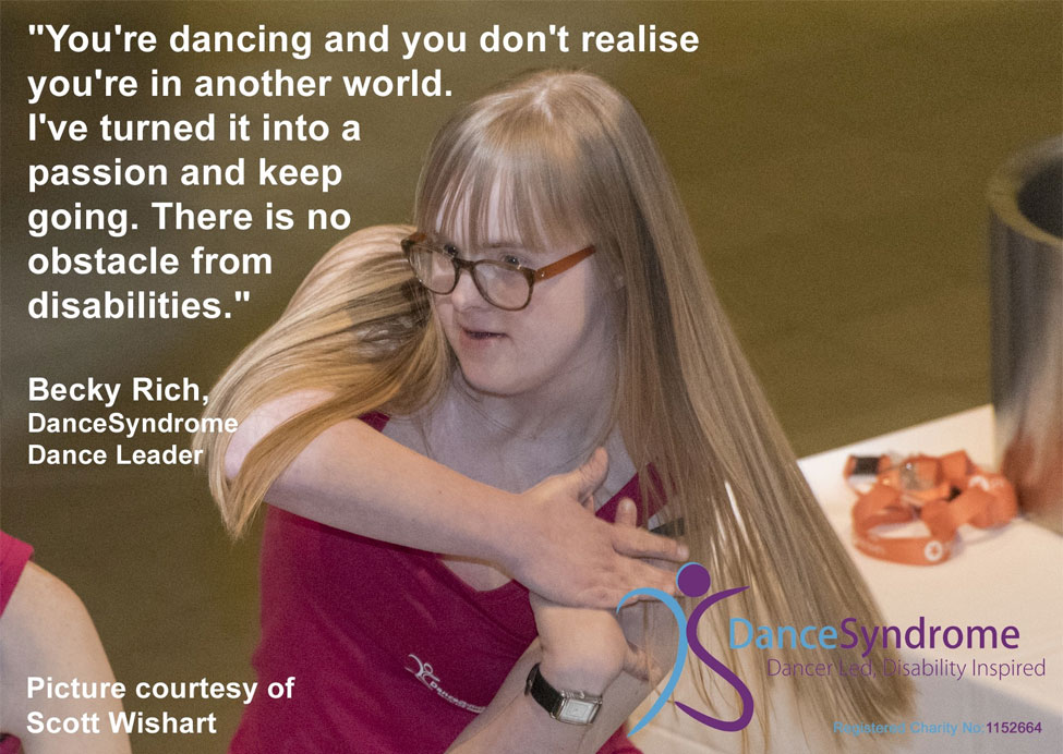 Delwedd o astudiaeth achos hirach o Dance Syndrome. Mae'r ddelwedd yn dangos Becky Rich, arweinydd dawns DanceSyndrome, yn dawnsio, gyda dyfyniad ganddi sy'n darllen "You're dancing and you don't realise you're in another world. I've turned it into a passion and keep going. There is no obstacle from disabilities.". Llun trwy garedigrwydd Scott Wishart.