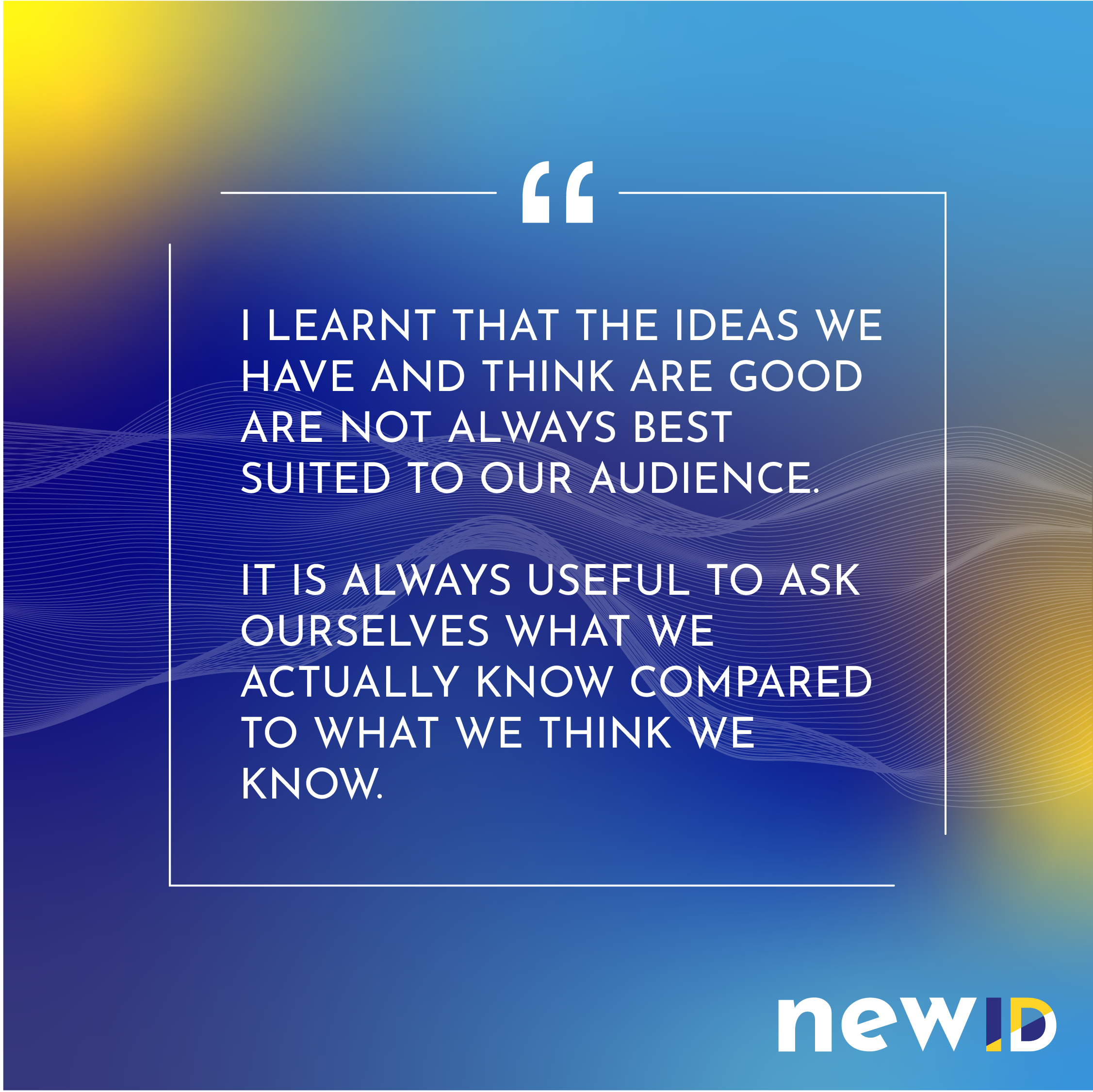 I learnt that the ideas we have and think are good are not always best suited to our audience. It is always useful to ask ourselves what we actually know compared to what we think we know.